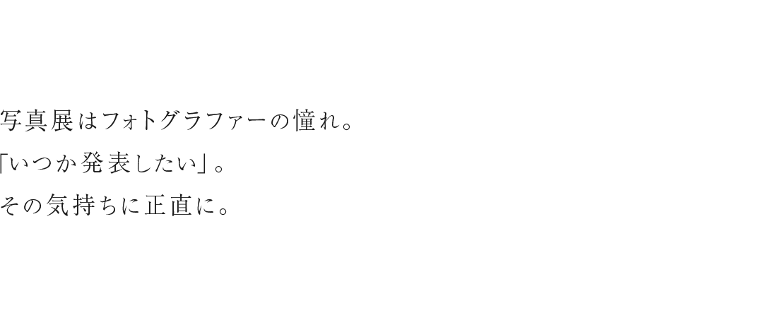 写真展はフォトグラファーの憧れ。「いつか発表したい」。その気持ちに正直に。