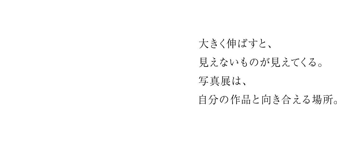 大きく伸ばすと、見えないものが見えてくる。写真展は、自分の作品と向き合える場所。