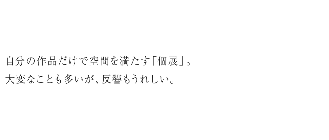 自分の作品だけで空間を満たす「個展」。大変なことも多いが、反響もうれしい。