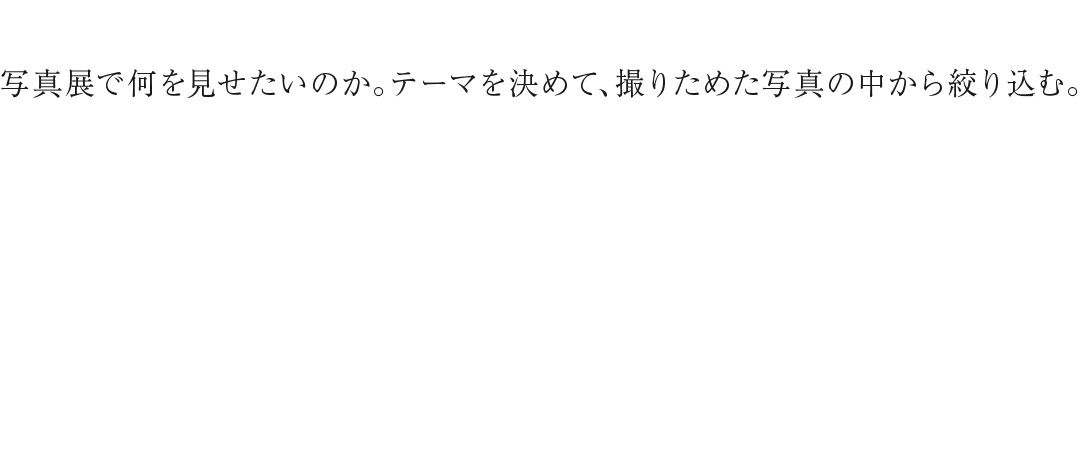 写真展で何を見せたいのか。テーマを決めて、撮りためた写真の中から絞り込む。